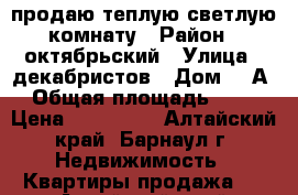 продаю теплую светлую комнату › Район ­ октябрьский › Улица ­ декабристов › Дом ­ 6А › Общая площадь ­ 18 › Цена ­ 700 000 - Алтайский край, Барнаул г. Недвижимость » Квартиры продажа   . Алтайский край